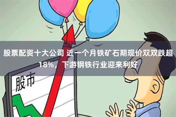 股票配资十大公司 近一个月铁矿石期现价双双跌超18%，下游钢铁行业迎来利好