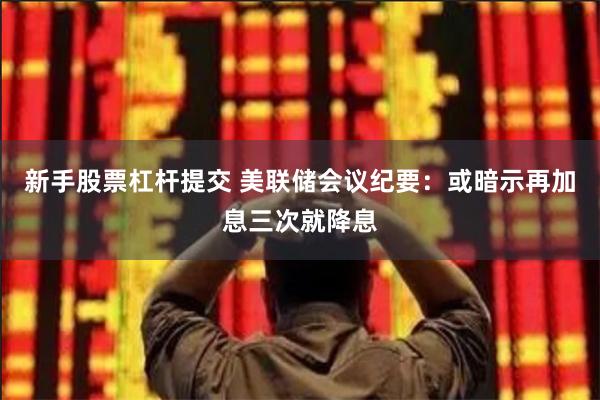 新手股票杠杆提交 美联储会议纪要：或暗示再加息三次就降息