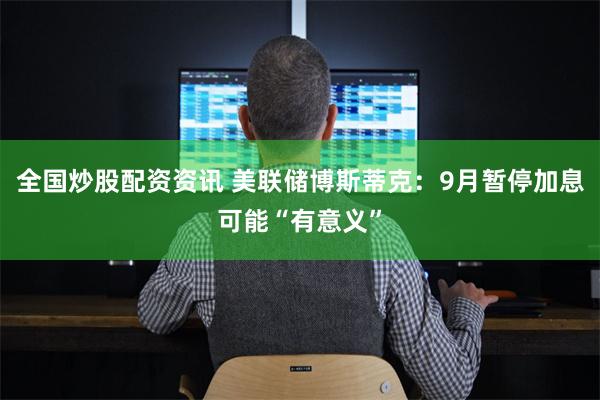 全国炒股配资资讯 美联储博斯蒂克：9月暂停加息可能“有意义”
