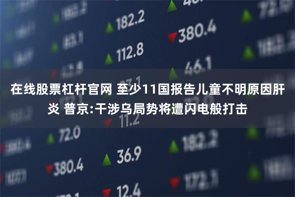 在线股票杠杆官网 至少11国报告儿童不明原因肝炎 普京:干涉乌局势将遭闪电般打击