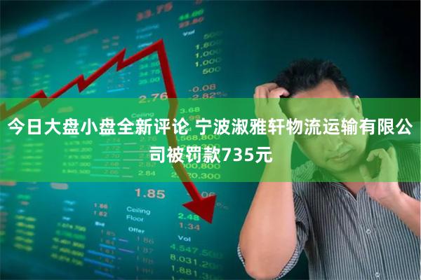 今日大盘小盘全新评论 宁波淑雅轩物流运输有限公司被罚款735元