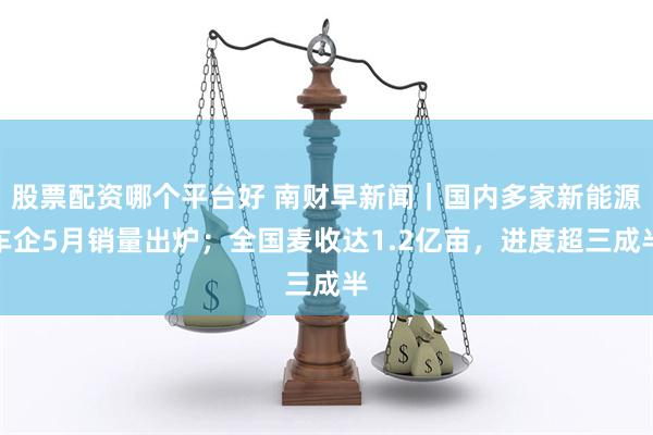 股票配资哪个平台好 南财早新闻｜国内多家新能源车企5月销量出炉；全国麦收达1.2亿亩，进度超三成半