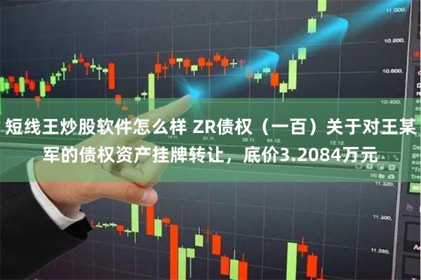 短线王炒股软件怎么样 ZR债权（一百）关于对王某军的债权资产挂牌转让，底价3.2084万元