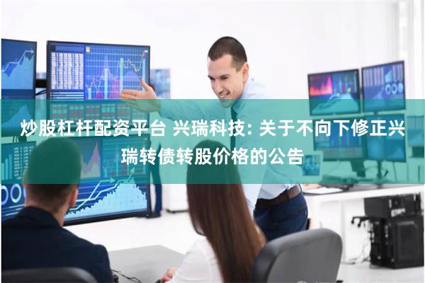 炒股杠杆配资平台 兴瑞科技: 关于不向下修正兴瑞转债转股价格的公告