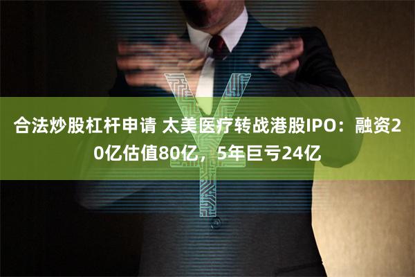 合法炒股杠杆申请 太美医疗转战港股IPO：融资20亿估值80亿，5年巨亏24亿
