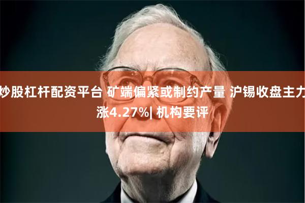 炒股杠杆配资平台 矿端偏紧或制约产量 沪锡收盘主力涨4.27%| 机构要评