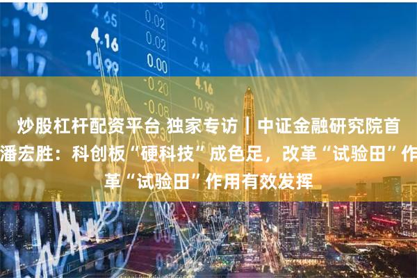 炒股杠杆配资平台 独家专访｜中证金融研究院首席经济学家潘宏胜：科创板“硬科技”成色足，改革“试验田”作用有效发挥