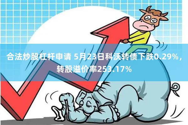 合法炒股杠杆申请 5月23日科沃转债下跌0.29%，转股溢价率253.17%
