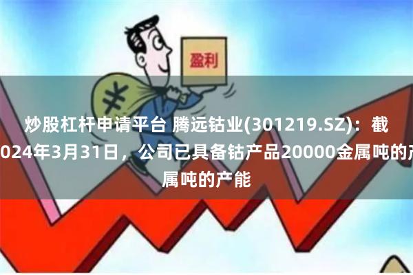 炒股杠杆申请平台 腾远钴业(301219.SZ)：截至2024年3月31日，公司已具备钴产品20000金属吨的产能