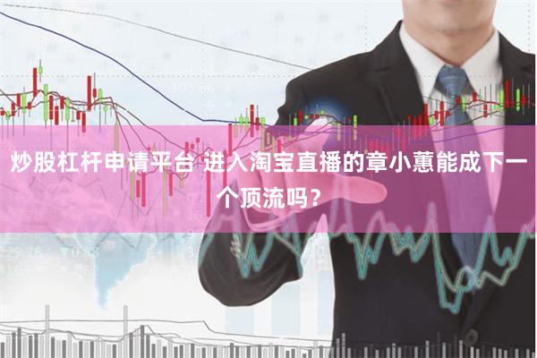 炒股杠杆申请平台 进入淘宝直播的章小蕙能成下一个顶流吗？