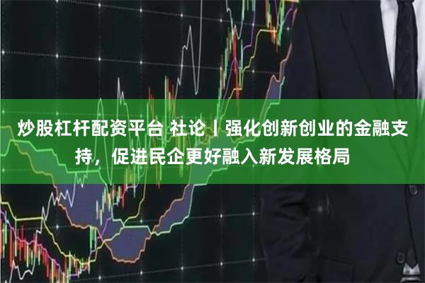 炒股杠杆配资平台 社论丨强化创新创业的金融支持，促进民企更好融入新发展格局