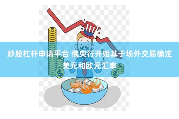 炒股杠杆申请平台 俄央行开始基于场外交易确定美元和欧元汇率
