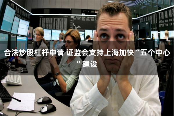 合法炒股杠杆申请 证监会支持上海加快“五个中心”建设