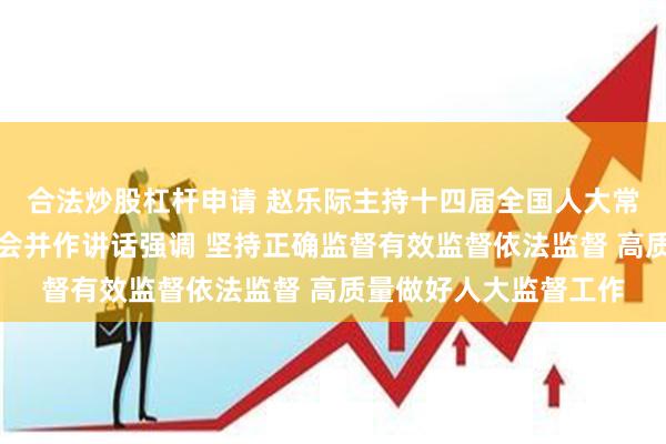 合法炒股杠杆申请 赵乐际主持十四届全国人大常委会第十次会议闭幕会并作讲话强调 坚持正确监督有效监督依法监督 高质量做好人大监督工作