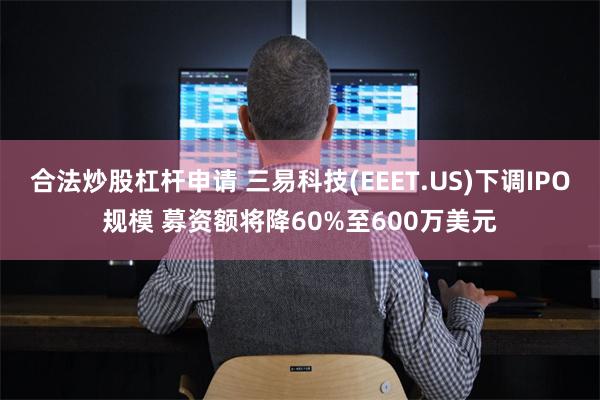 合法炒股杠杆申请 三易科技(EEET.US)下调IPO规模 募资额将降60%至600万美元