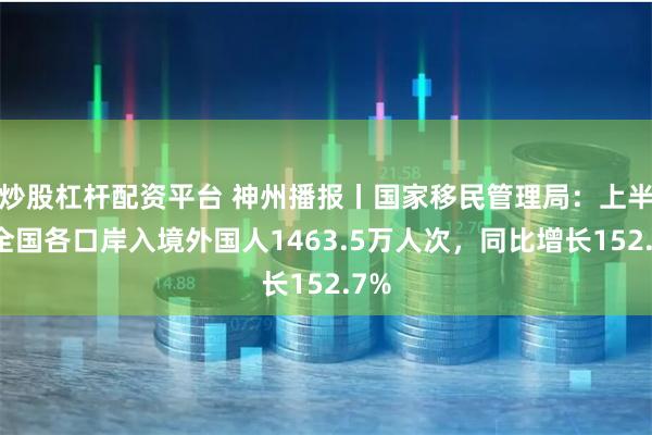 炒股杠杆配资平台 神州播报丨国家移民管理局：上半年全国各口岸入境外国人1463.5万人次，同比增长152.7%