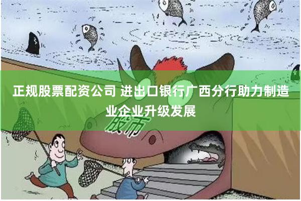正规股票配资公司 进出口银行广西分行助力制造业企业升级发展