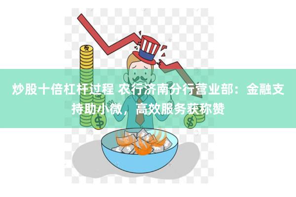 炒股十倍杠杆过程 农行济南分行营业部：金融支持助小微，高效服务获称赞