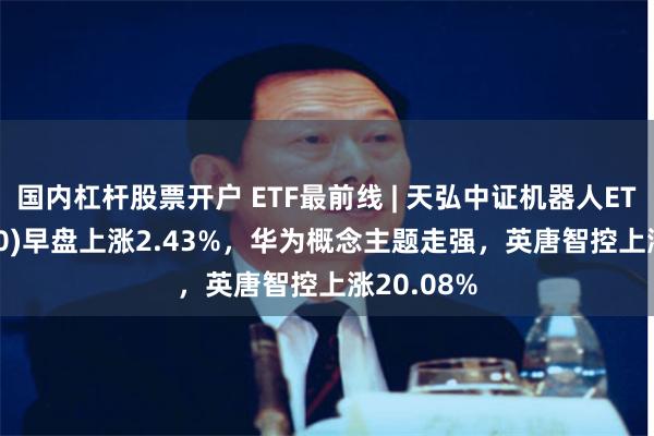 国内杠杆股票开户 ETF最前线 | 天弘中证机器人ETF(159770)早盘上涨2.43%，华为概念主题走强，英唐智控上涨20.08%