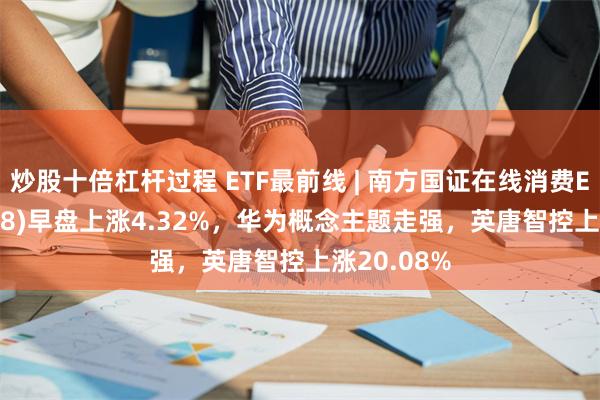 炒股十倍杠杆过程 ETF最前线 | 南方国证在线消费ETF(159728)早盘上涨4.32%，华为概念主题走强，英唐智控上涨20.08%