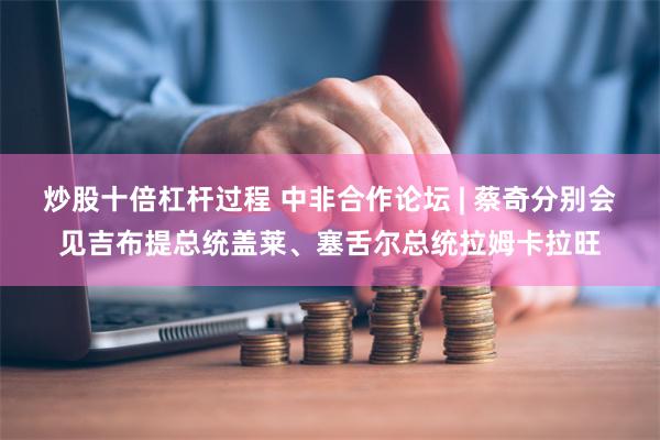 炒股十倍杠杆过程 中非合作论坛 | 蔡奇分别会见吉布提总统盖莱、塞舌尔总统拉姆卡拉旺