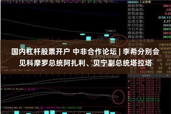 国内杠杆股票开户 中非合作论坛 | 李希分别会见科摩罗总统阿扎利、贝宁副总统塔拉塔