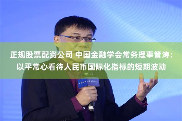 正规股票配资公司 中国金融学会常务理事管涛：以平常心看待人民币国际化指标的短期波动