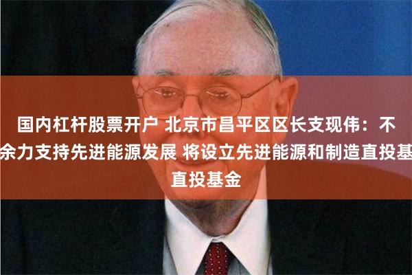 国内杠杆股票开户 北京市昌平区区长支现伟：不遗余力支持先进能源发展 将设立先进能源和制造直投基金