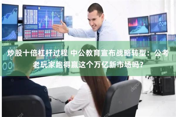 炒股十倍杠杆过程 中公教育宣布战略转型：公考老玩家跑得赢这个万亿新市场吗？