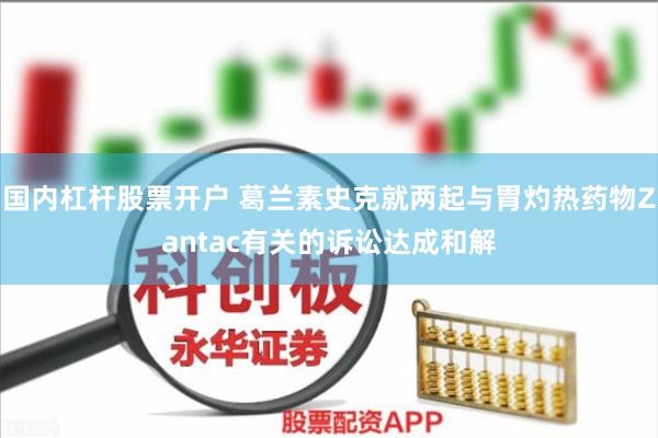 国内杠杆股票开户 葛兰素史克就两起与胃灼热药物Zantac有关的诉讼达成和解