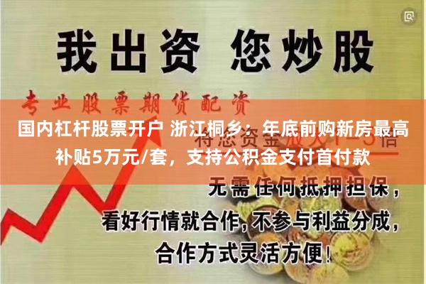 国内杠杆股票开户 浙江桐乡：年底前购新房最高补贴5万元/套，支持公积金支付首付款