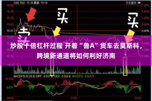 炒股十倍杠杆过程 开着“鲁A”货车去莫斯科，跨境新通道将如何利好济南