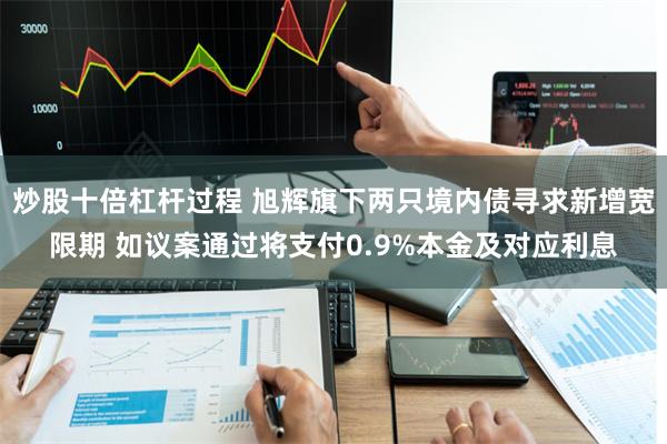 炒股十倍杠杆过程 旭辉旗下两只境内债寻求新增宽限期 如议案通过将支付0.9%本金及对应利息