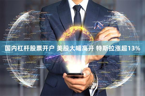 国内杠杆股票开户 美股大幅高开 特斯拉涨超13%