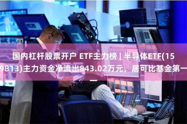 国内杠杆股票开户 ETF主力榜 | 半导体ETF(159813)主力资金净流出843.02万元，居可比基金第一