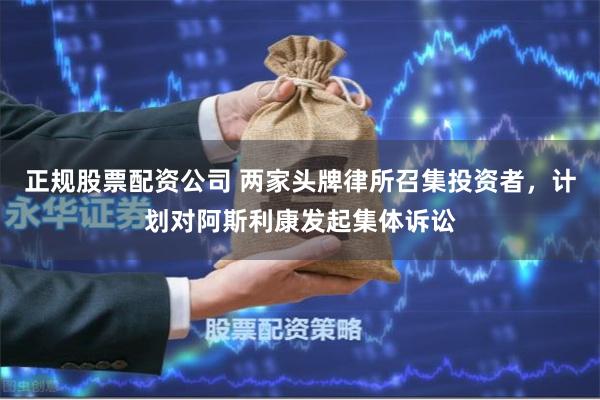 正规股票配资公司 两家头牌律所召集投资者，计划对阿斯利康发起集体诉讼