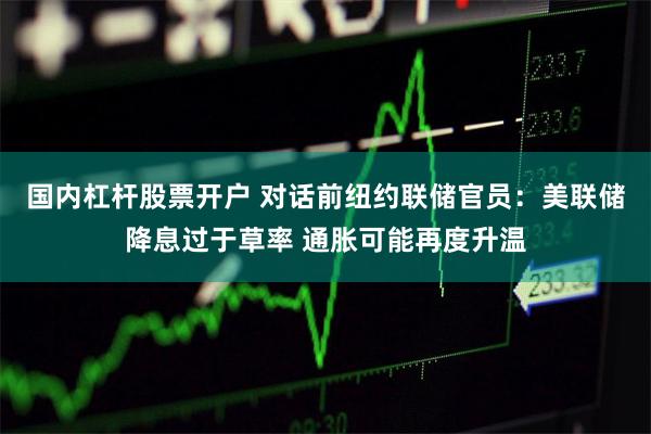 国内杠杆股票开户 对话前纽约联储官员：美联储降息过于草率 通胀可能再度升温
