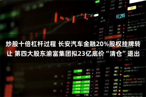 炒股十倍杠杆过程 长安汽车金融20%股权挂牌转让 第四大股东渝富集团拟23亿底价“清仓”退出