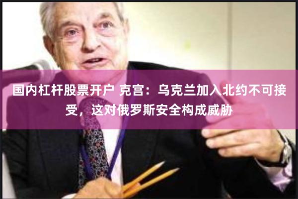 国内杠杆股票开户 克宫：乌克兰加入北约不可接受，这对俄罗斯安全构成威胁