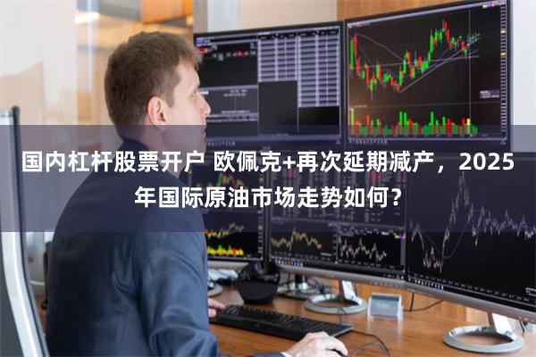 国内杠杆股票开户 欧佩克+再次延期减产，2025年国际原油市场走势如何？
