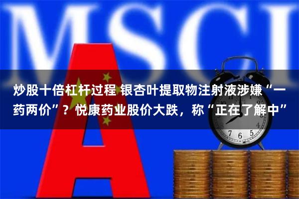 炒股十倍杠杆过程 银杏叶提取物注射液涉嫌“一药两价”？悦康药业股价大跌，称“正在了解中”