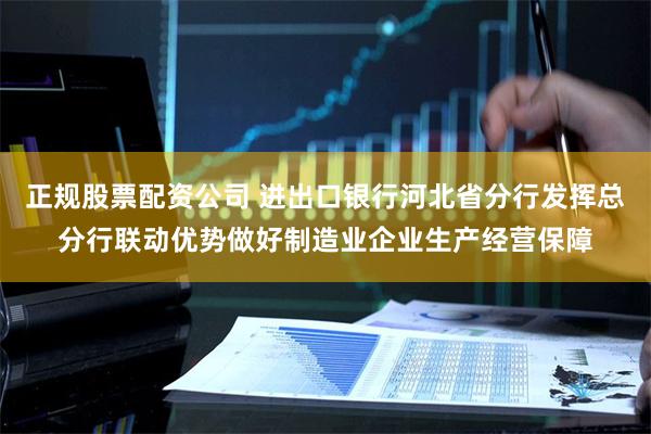 正规股票配资公司 进出口银行河北省分行发挥总分行联动优势做好制造业企业生产经营保障