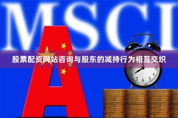 股票配资网站咨询与股东的减持行为相互交织