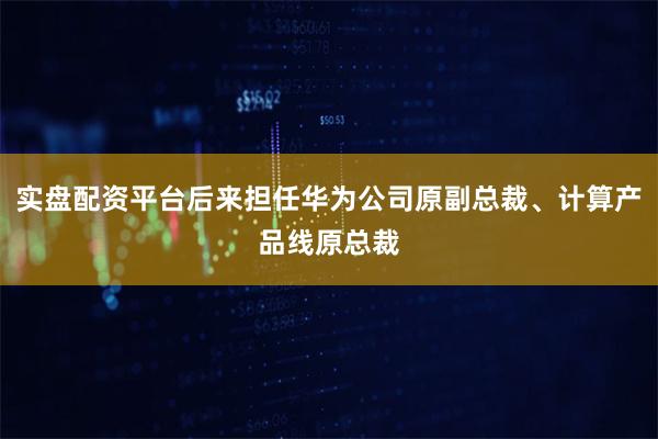 实盘配资平台后来担任华为公司原副总裁、计算产品线原总裁